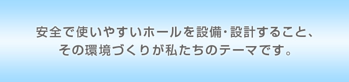 安全で使いやすいホールを設備・設計すること、その環境づくりが私たちのテーマです。